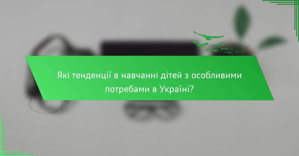 Які тенденції в навчанні дітей з особливими потребами в Україні?